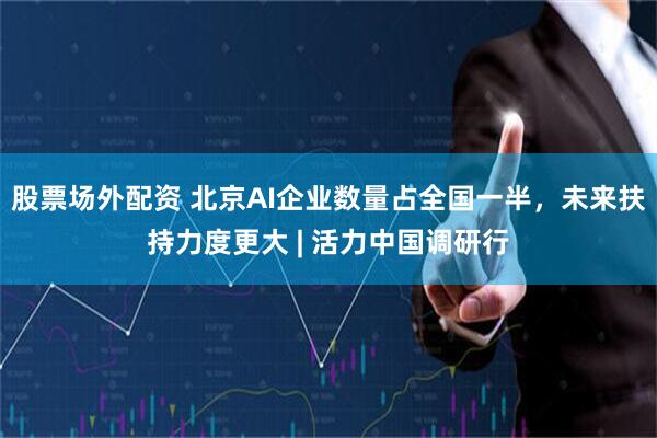 股票场外配资 北京AI企业数量占全国一半，未来扶持力度更大 | 活力中国调研行