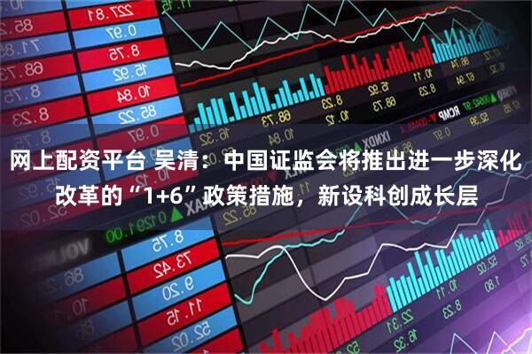 网上配资平台 吴清：中国证监会将推出进一步深化改革的“1+6”政策措施，新设科创成长层