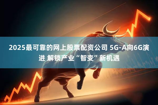 2025最可靠的网上股票配资公司 5G-A向6G演进 解锁产业“智变”新机遇