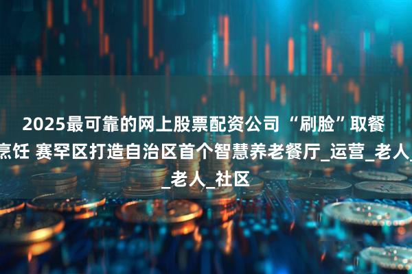 2025最可靠的网上股票配资公司 “刷脸”取餐 智能烹饪 赛罕区打造自治区首个智慧养老餐厅_运营_老人_社区