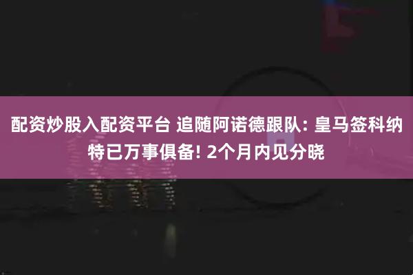 配资炒股入配资平台 追随阿诺德跟队: 皇马签科纳特已万事俱备! 2个月内见分晓