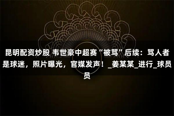 昆明配资炒股 韦世豪中超赛“被骂”后续：骂人者是球迷，照片曝光，官媒发声！_姜某某_进行_球员