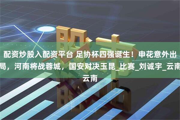 配资炒股入配资平台 足协杯四强诞生！申花意外出局，河南将战蓉城，国安对决玉昆_比赛_刘诚宇_云南