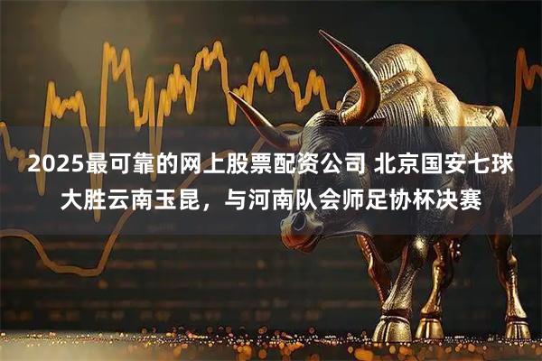 2025最可靠的网上股票配资公司 北京国安七球大胜云南玉昆，与河南队会师足协杯决赛