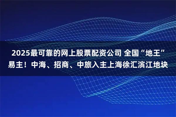 2025最可靠的网上股票配资公司 全国“地王”易主！中海、招商、中旅入主上海徐汇滨江地块