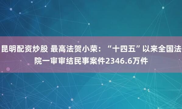 昆明配资炒股 最高法贺小荣：“十四五”以来全国法院一审审结民事案件2346.6万件