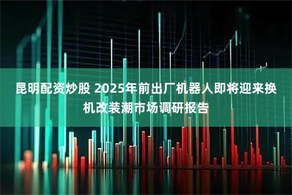 昆明配资炒股 2025年前出厂机器人即将迎来换机改装潮市场调研报告