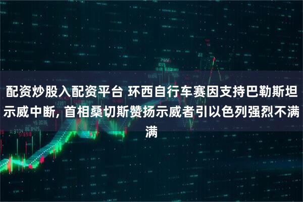 配资炒股入配资平台 环西自行车赛因支持巴勒斯坦示威中断, 首相桑切斯赞扬示威者引以色列强烈不满