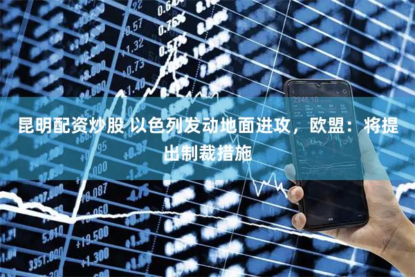 昆明配资炒股 以色列发动地面进攻，欧盟：将提出制裁措施