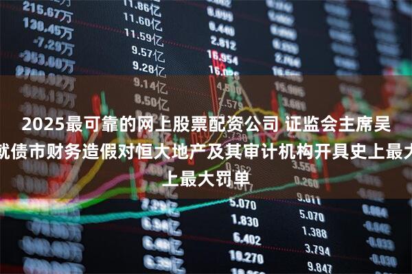 2025最可靠的网上股票配资公司 证监会主席吴清：就债市财务造假对恒大地产及其审计机构开具史上最大罚单