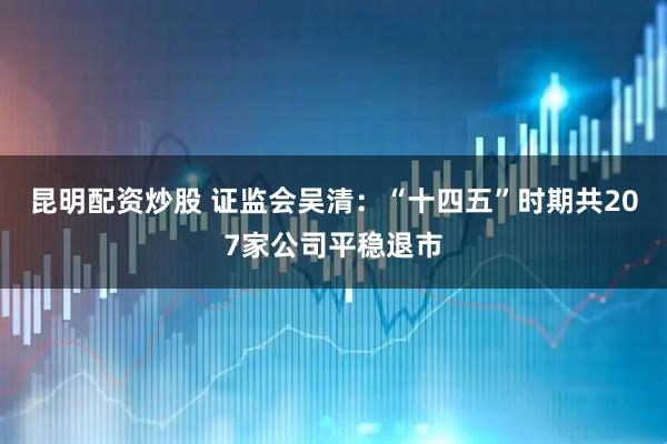 昆明配资炒股 证监会吴清：“十四五”时期共207家公司平稳退市