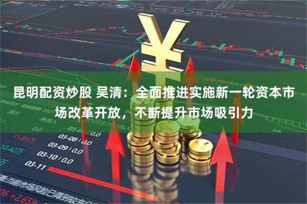 昆明配资炒股 吴清：全面推进实施新一轮资本市场改革开放，不断提升市场吸引力