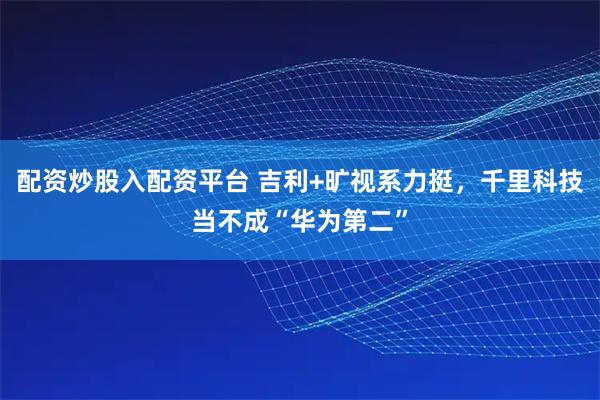 配资炒股入配资平台 吉利+旷视系力挺，千里科技当不成“华为第二”