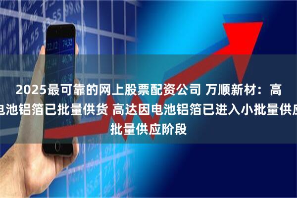 2025最可靠的网上股票配资公司 万顺新材：高延伸电池铝箔已批量供货 高达因电池铝箔已进入小批量供应阶段